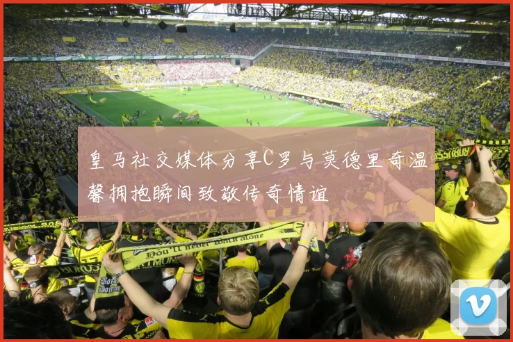 皇马社交媒体分享C罗与莫德里奇温馨拥抱瞬间致敬传奇情谊