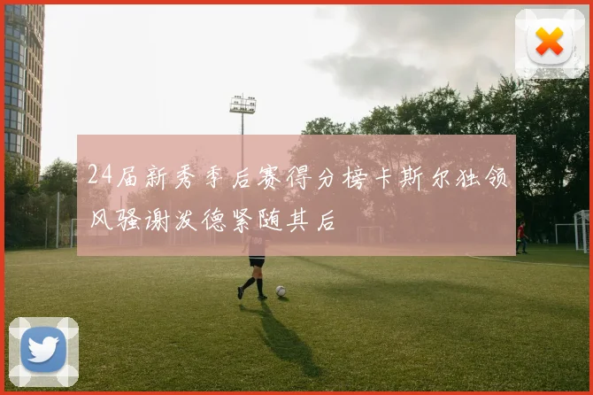 24届新秀季后赛得分榜卡斯尔独领风骚谢泼德紧随其后