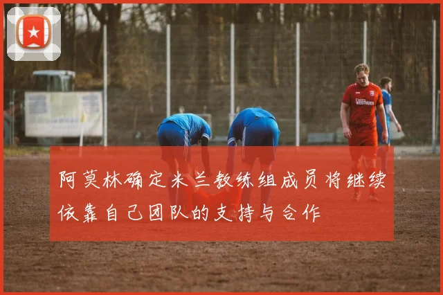 阿莫林确定米兰教练组成员将继续依靠自己团队的支持与合作