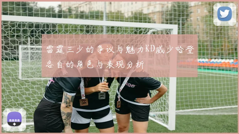 雷霆三少的争议与魅力KD威少哈登各自的角色与表现分析