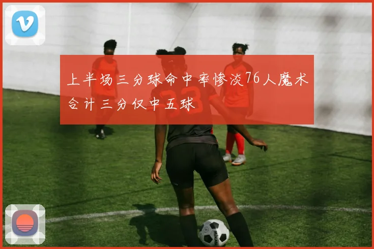 上半场三分球命中率惨淡76人魔术合计三分仅中五球