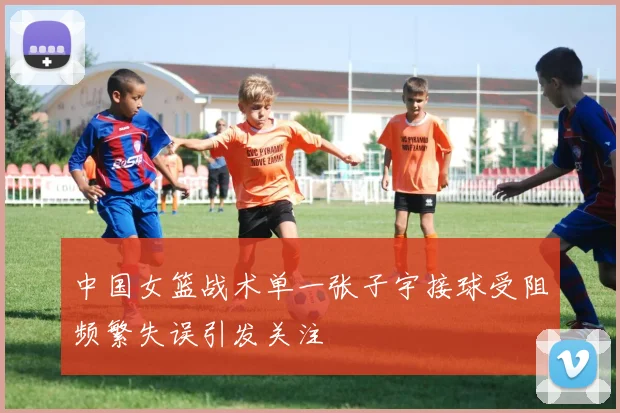 中国女篮战术单一张子宇接球受阻频繁失误引发关注
