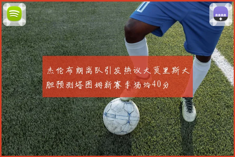 杰伦布朗离队引发热议大莫里斯大胆预测塔图姆新赛季场均40分