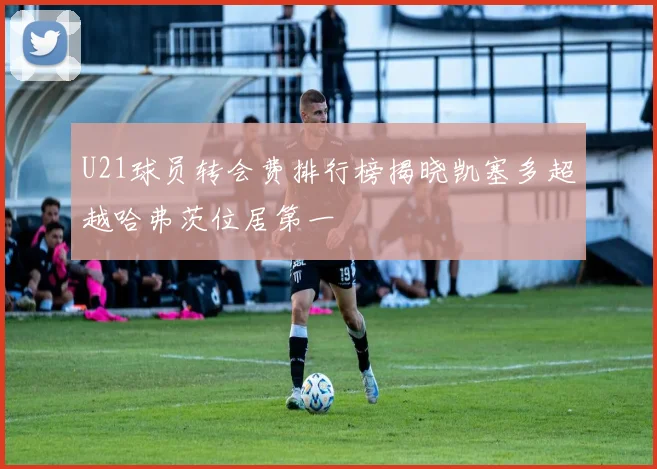 U21球员转会费排行榜揭晓凯塞多超越哈弗茨位居第一