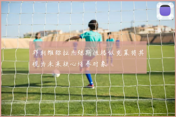 邓利维称拉杰琼斯性格似克莱将其视为未来核心培养对象