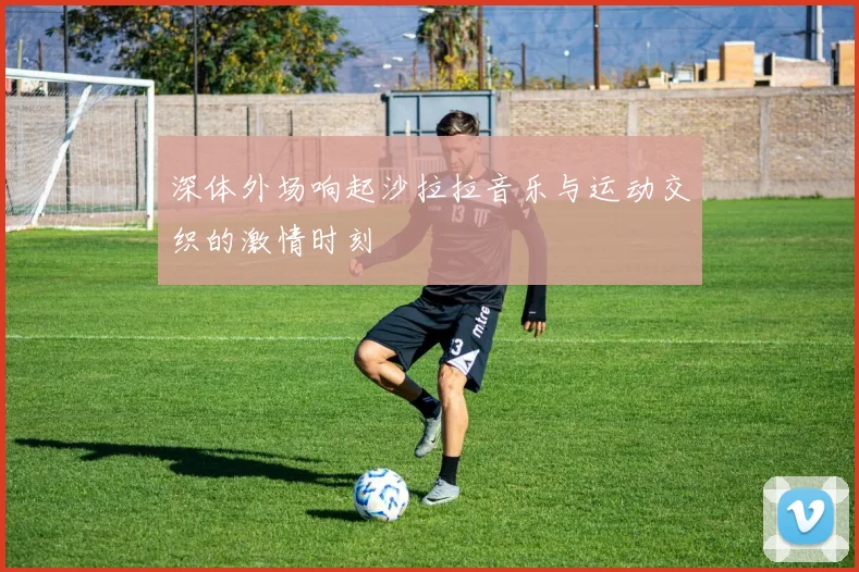 深体外场响起沙拉拉音乐与运动交织的激情时刻