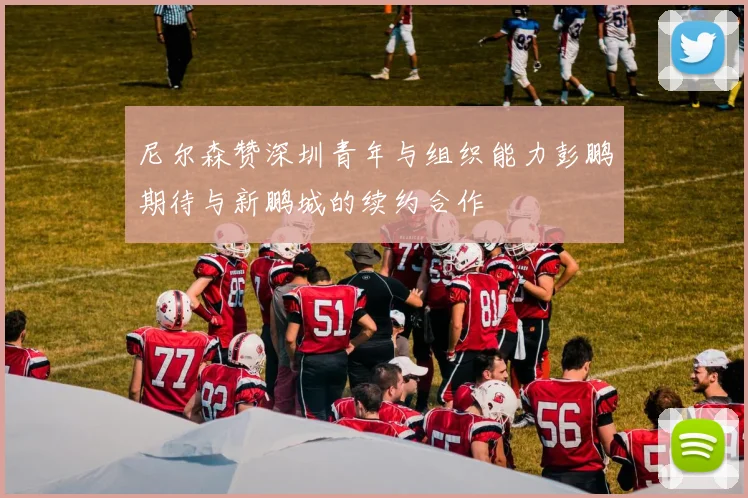 尼尔森赞深圳青年与组织能力彭鹏期待与新鹏城的续约合作