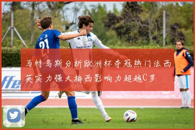 马特乌斯分析欧洲杯夺冠热门法西英实力强大梅西影响力超越C罗
