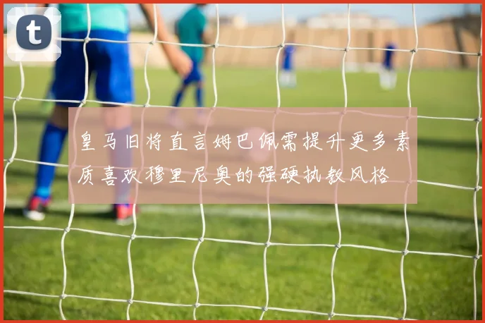 皇马旧将直言姆巴佩需提升更多素质喜欢穆里尼奥的强硬执教风格