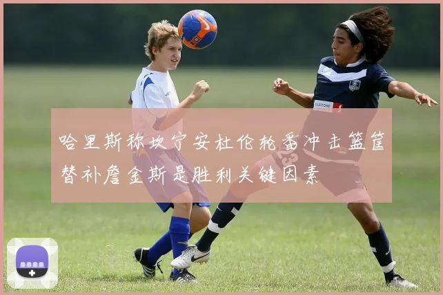 哈里斯称坎宁安杜伦轮番冲击篮筐替补詹金斯是胜利关键因素