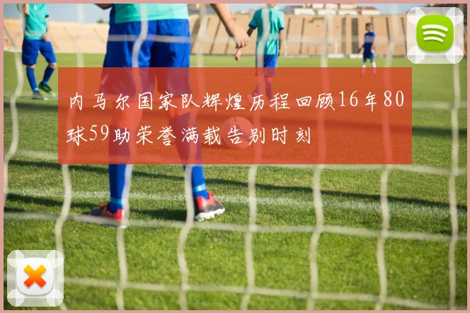 内马尔国家队辉煌历程回顾16年80球59助荣誉满载告别时刻