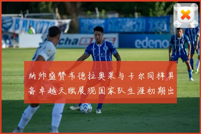 纳帅盛赞韦德拉奥果与卡尔同样具备卓越天赋展现国家队生涯初期出色表现