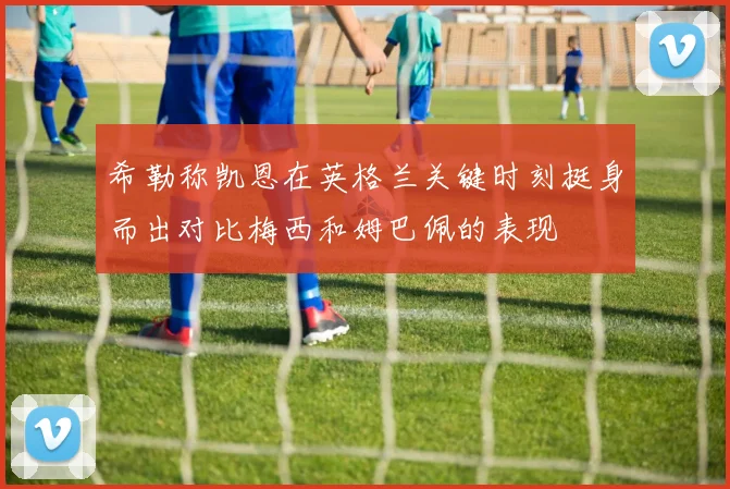 希勒称凯恩在英格兰关键时刻挺身而出对比梅西和姆巴佩的表现