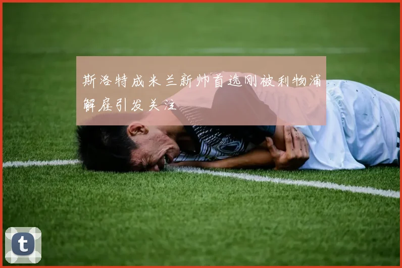 斯洛特成米兰新帅首选刚被利物浦解雇引发关注