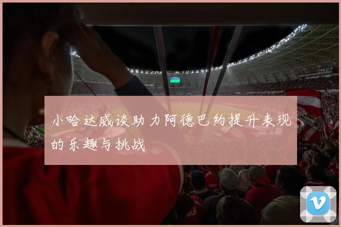 小哈达威谈助力阿德巴约提升表现的乐趣与挑战