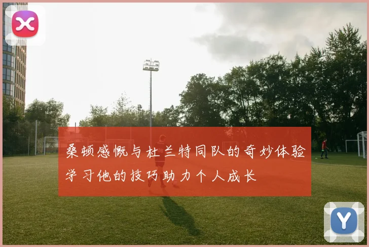 桑顿感慨与杜兰特同队的奇妙体验学习他的技巧助力个人成长