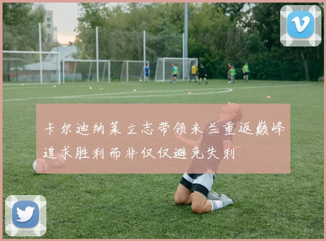 卡尔迪纳莱立志带领米兰重返巅峰追求胜利而非仅仅避免失利