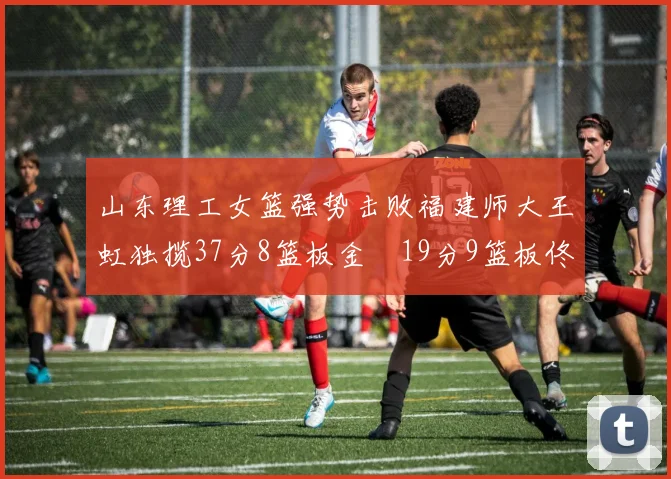 山东理工女篮强势击败福建师大王虹独揽37分8篮板金喆19分9篮板佟欣芷21分6篮板