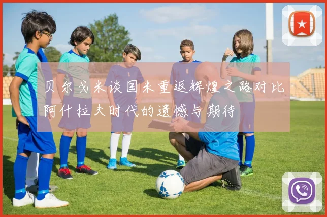 贝尔戈米谈国米重返辉煌之路对比阿什拉夫时代的遗憾与期待